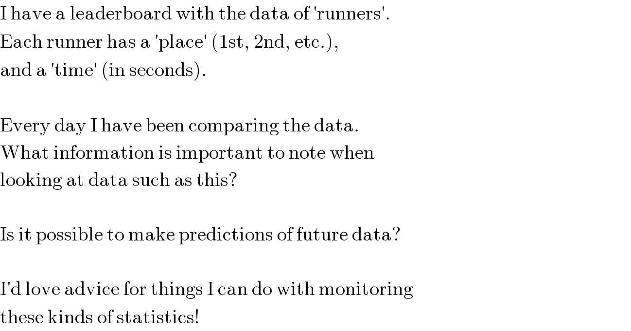 I have a leaderboard with the data of ′runners′.  Each runner has a ′place′ (1st, 2nd, etc.),  and a ′time′ (in seconds).     Every day I have been comparing the data.  What information is important to note when  looking at data such as this?     Is it possible to make predictions of future data?     I′d love advice for things I can do with monitoring  these kinds of statistics!  