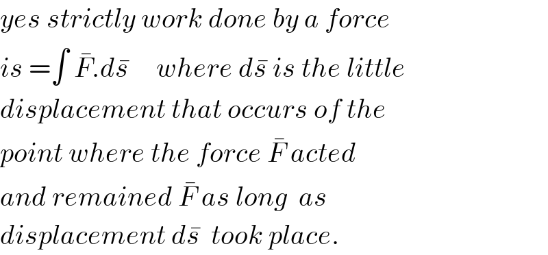 yes strictly work done by a force  is =∫ F^� .ds^�      where ds^�  is the little  displacement that occurs of the  point where the force F^�  acted  and remained F^�  as long  as   displacement ds^�   took place.  