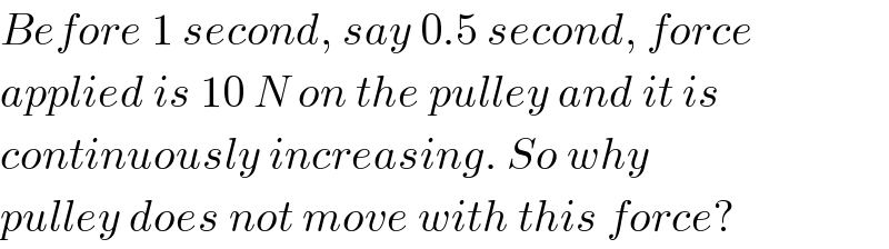 Before 1 second, say 0.5 second, force  applied is 10 N on the pulley and it is  continuously increasing. So why  pulley does not move with this force?  