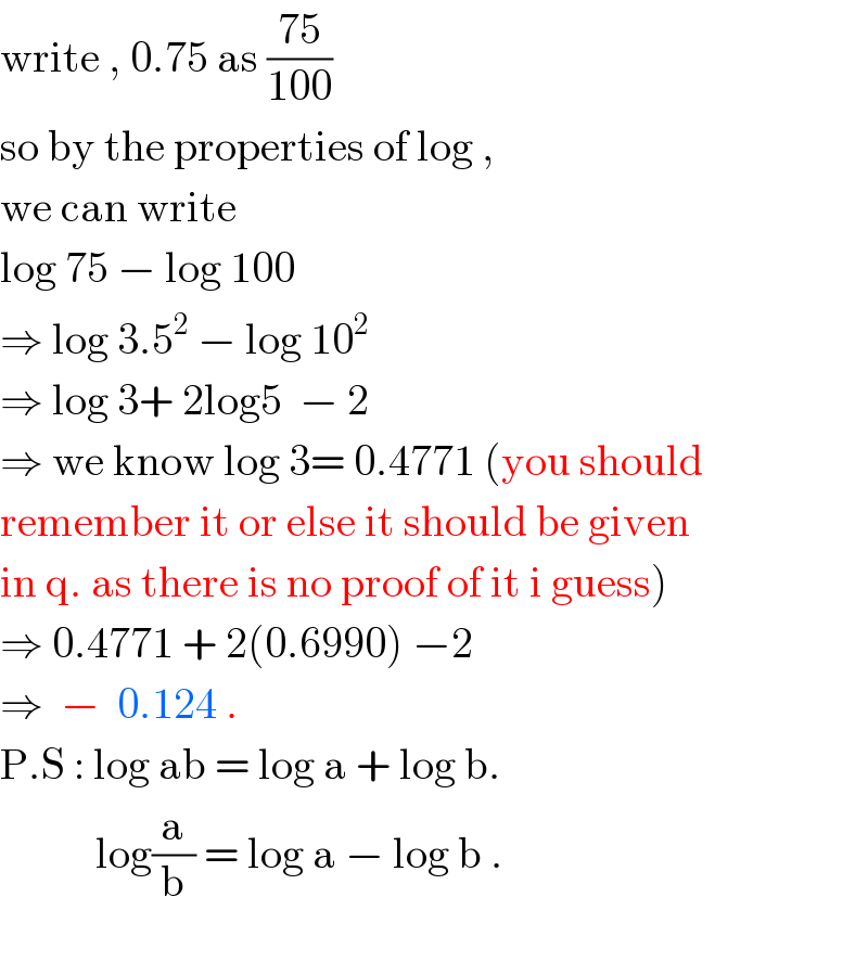 write , 0.75 as ((75)/(100))   so by the properties of log ,  we can write   log 75 − log 100   ⇒ log 3.5^2  − log 10^2   ⇒ log 3+ 2log5  − 2  ⇒ we know log 3= 0.4771 (you should  remember it or else it should be given  in q. as there is no proof of it i guess)  ⇒ 0.4771 + 2(0.6990) −2   ⇒  −  0.124 .  P.S : log ab = log a + log b.             log(a/b) = log a − log b .    
