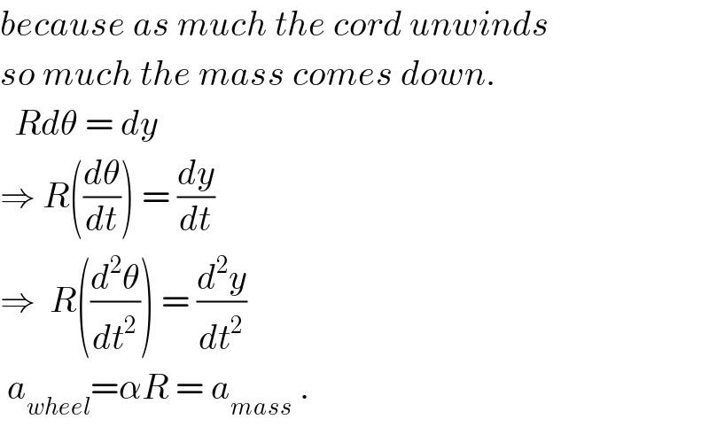 because as much the cord unwinds  so much the mass comes down.    Rdθ = dy  ⇒ R((dθ/dt)) = (dy/dt)  ⇒  R((d^2 θ/dt^2 )) = (d^2 y/dt^2 )   a_(wheel) =αR = a_(mass)  .  