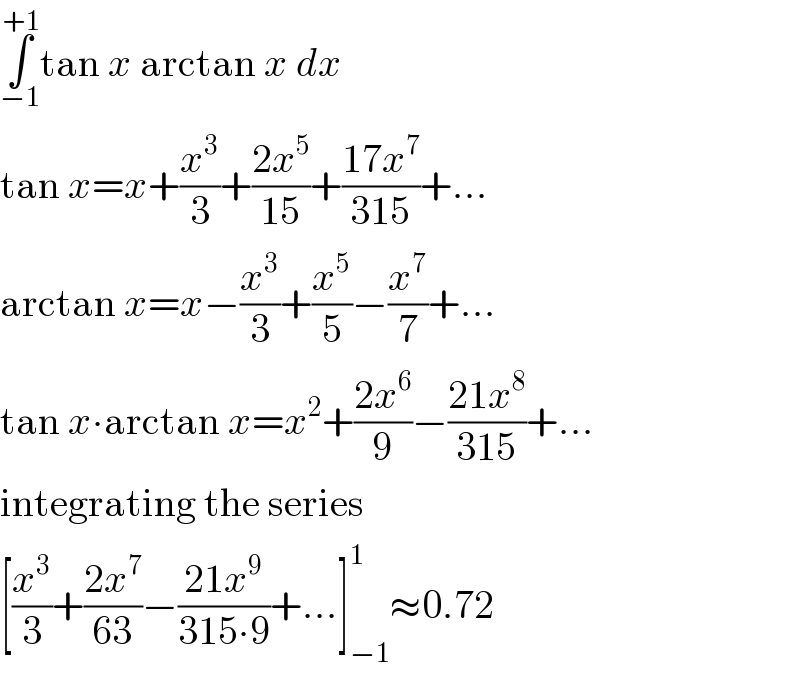∫_(−1) ^(+1) tan x arctan x dx  tan x=x+(x^3 /3)+((2x^5 )/(15))+((17x^7 )/(315))+...  arctan x=x−(x^3 /3)+(x^5 /5)−(x^7 /7)+...  tan x∙arctan x=x^2 +((2x^6 )/9)−((21x^8 )/(315))+...  integrating the series  [(x^3 /3)+((2x^7 )/(63))−((21x^9 )/(315∙9))+...]_(−1) ^1 ≈0.72  