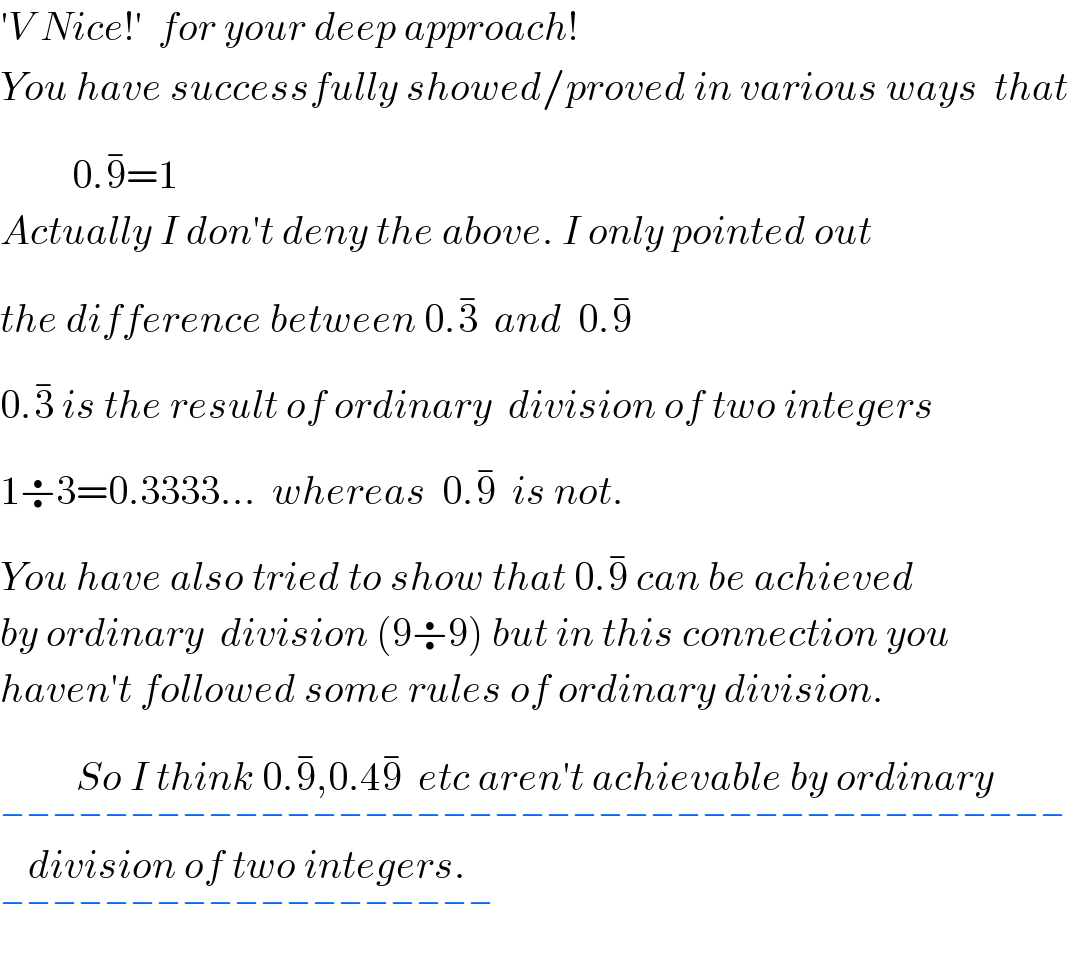 ′V Nice!′  for your deep approach!  You have successfully showed/proved in various ways  that           0.9^(−) =1  Actually I don′t deny the above. I only pointed out  the difference between 0.3^(−)   and  0.9^(−)   0.3^(−)  is the result of ordinary  division of two integers  1÷3=0.3333...  whereas  0.9^(−)   is not.  You have also tried to show that 0.9^(−)  can be achieved  by ordinary  division (9÷9) but in this connection you  haven′t followed some rules of ordinary division.  So I think 0.9^(−) ,0.49^(−)   etc aren′t achievable by ordinary_(−−−−−−−−−−−−−−−−−−−−−−−−−−−−−−−−−−−−−−−−−)   division of two integers._(−−−−−−−−−−−−−−−−−−−)     