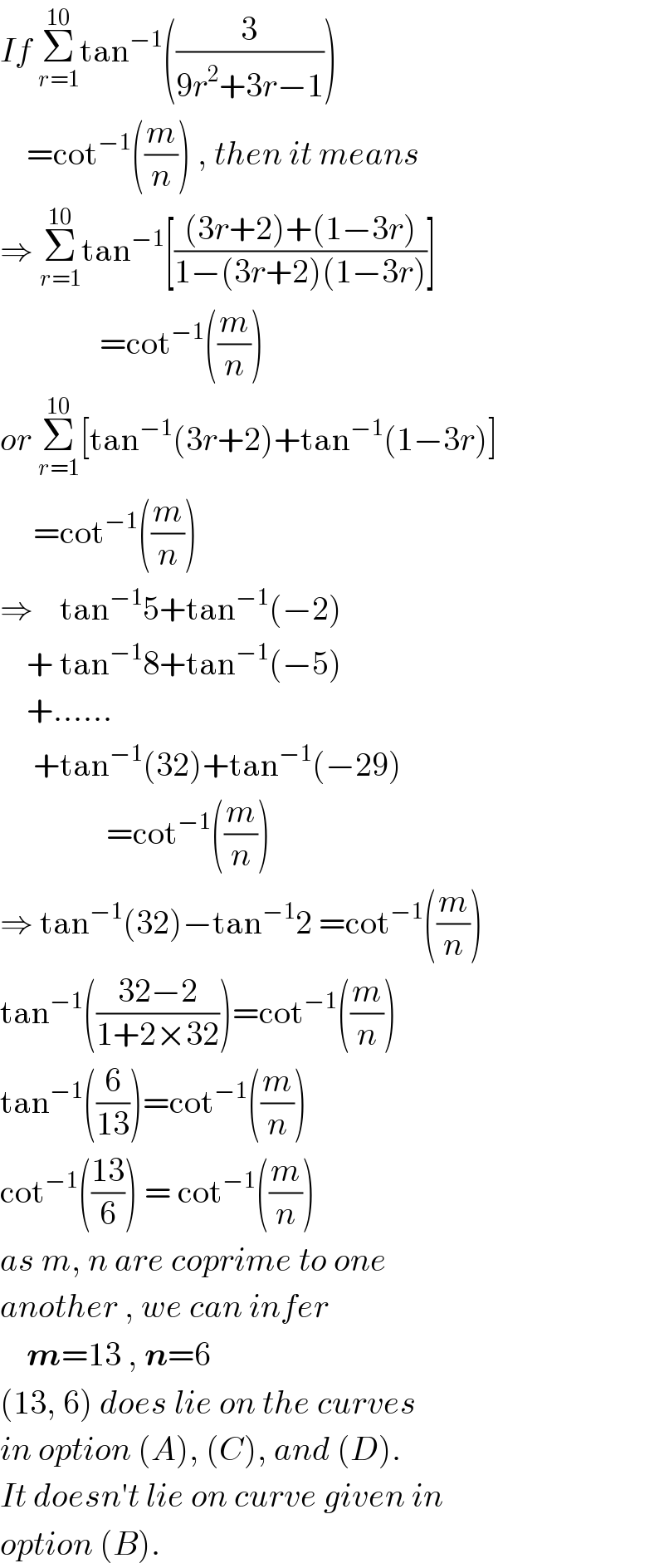If Σ_(r=1) ^(10) tan^(−1) ((3/(9r^2 +3r−1)))      =cot^(−1) ((m/n)) , then it means  ⇒ Σ_(r=1) ^(10) tan^(−1) [(((3r+2)+(1−3r))/(1−(3r+2)(1−3r)))]                 =cot^(−1) ((m/n))  or Σ_(r=1) ^(10) [tan^(−1) (3r+2)+tan^(−1) (1−3r)]       =cot^(−1) ((m/n))  ⇒    tan^(−1) 5+tan^(−1) (−2)      + tan^(−1) 8+tan^(−1) (−5)      +......       +tan^(−1) (32)+tan^(−1) (−29)                  =cot^(−1) ((m/n))  ⇒ tan^(−1) (32)−tan^(−1) 2 =cot^(−1) ((m/n))  tan^(−1) (((32−2)/(1+2×32)))=cot^(−1) ((m/n))  tan^(−1) ((6/(13)))=cot^(−1) ((m/n))  cot^(−1) (((13)/6)) = cot^(−1) ((m/n))  as m, n are coprime to one   another , we can infer      m=13 , n=6  (13, 6) does lie on the curves  in option (A), (C), and (D).  It doesn′t lie on curve given in  option (B).  