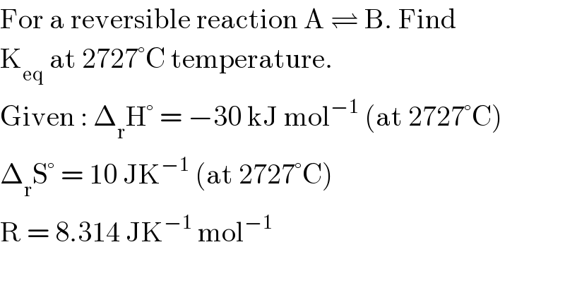For a reversible reaction A ⇌ B. Find  K_(eq)  at 2727°C temperature.  Given : Δ_r H° = −30 kJ mol^(−1)  (at 2727°C)  Δ_r S° = 10 JK^(−1)  (at 2727°C)  R = 8.314 JK^(−1)  mol^(−1)   