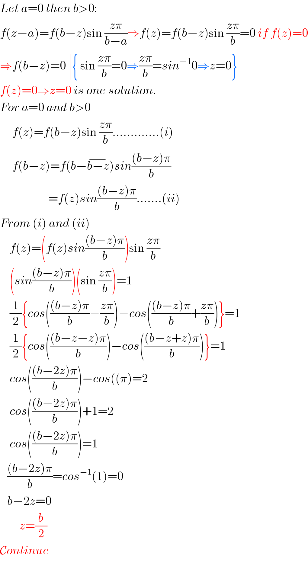 Let a=0 then b>0:  f(z−a)=f(b−z)sin ((zπ)/(b−a))⇒f(z)=f(b−z)sin ((zπ)/b)=0 if f(z)=0  ⇒f(b−z)=0 ∣{ sin ((zπ)/b)=0⇒((zπ)/b)=sin^(−1) 0⇒z=0}  f(z)=0⇒z=0 is one solution.  For a=0 and b>0       f(z)=f(b−z)sin ((zπ)/b).............(i)       f(b−z)=f(b−b−z^(−) )sin(((b−z)π)/b)                           =f(z)sin(((b−z)π)/b).......(ii)  From (i) and (ii)      f(z)=(f(z)sin(((b−z)π)/b))sin ((zπ)/b)      (sin(((b−z)π)/b))(sin ((zπ)/b))=1      (1/2){cos((((b−z)π)/b)−((zπ)/b))−cos((((b−z)π)/b)+((zπ)/b))}=1      (1/2){cos((((b−z−z)π)/b))−cos((((b−z+z)π)/b))}=1      cos((((b−2z)π)/b))−cos((π)=2      cos((((b−2z)π)/b))+1=2      cos((((b−2z)π)/b))=1     (((b−2z)π)/b)=cos^(−1) (1)=0     b−2z=0          z=(b/2)  Continue         