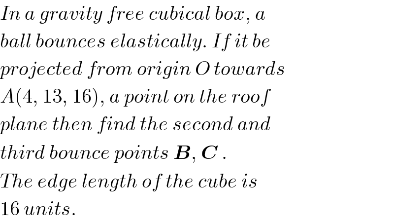 In a gravity free cubical box, a  ball bounces elastically. If it be  projected from origin O towards  A(4, 13, 16), a point on the roof  plane then find the second and  third bounce points B, C .  The edge length of the cube is  16 units.  