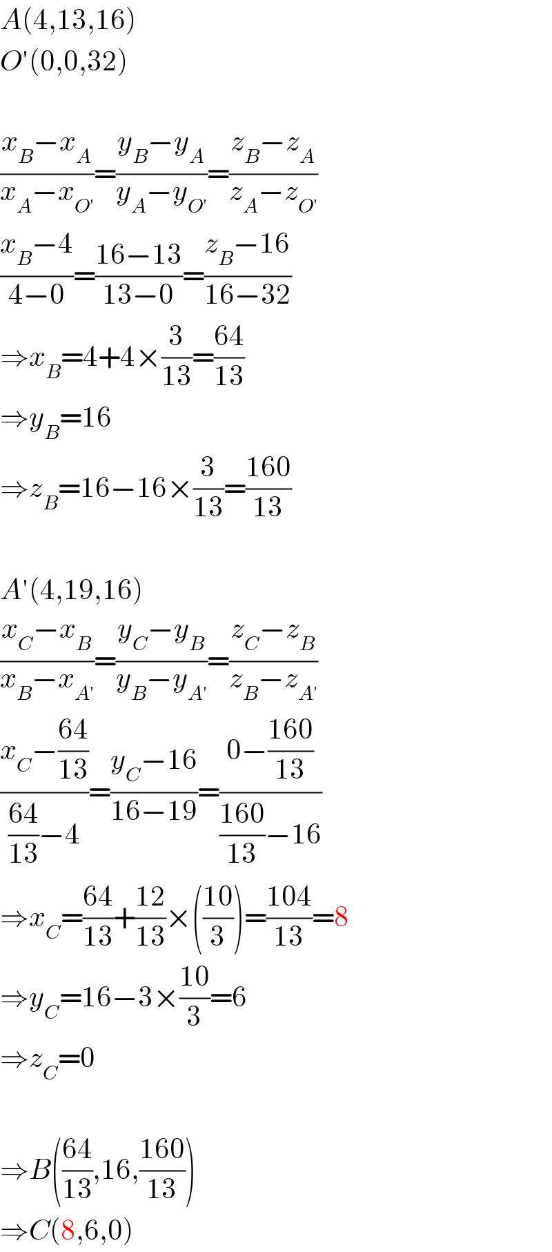 A(4,13,16)  O′(0,0,32)    ((x_B −x_A )/(x_A −x_(O′) ))=((y_B −y_A )/(y_A −y_(O′) ))=((z_B −z_A )/(z_A −z_(O′) ))  ((x_B −4)/(4−0))=((16−13)/(13−0))=((z_B −16)/(16−32))  ⇒x_B =4+4×(3/(13))=((64)/(13))  ⇒y_B =16  ⇒z_B =16−16×(3/(13))=((160)/(13))    A′(4,19,16)  ((x_C −x_B )/(x_B −x_(A′) ))=((y_C −y_B )/(y_B −y_(A′) ))=((z_C −z_B )/(z_B −z_(A′) ))  ((x_C −((64)/(13)))/(((64)/(13))−4))=((y_C −16)/(16−19))=((0−((160)/(13)))/(((160)/(13))−16))  ⇒x_C =((64)/(13))+((12)/(13))×(((10)/3))=((104)/(13))=8  ⇒y_C =16−3×((10)/3)=6  ⇒z_C =0    ⇒B(((64)/(13)),16,((160)/(13)))  ⇒C(8,6,0)  