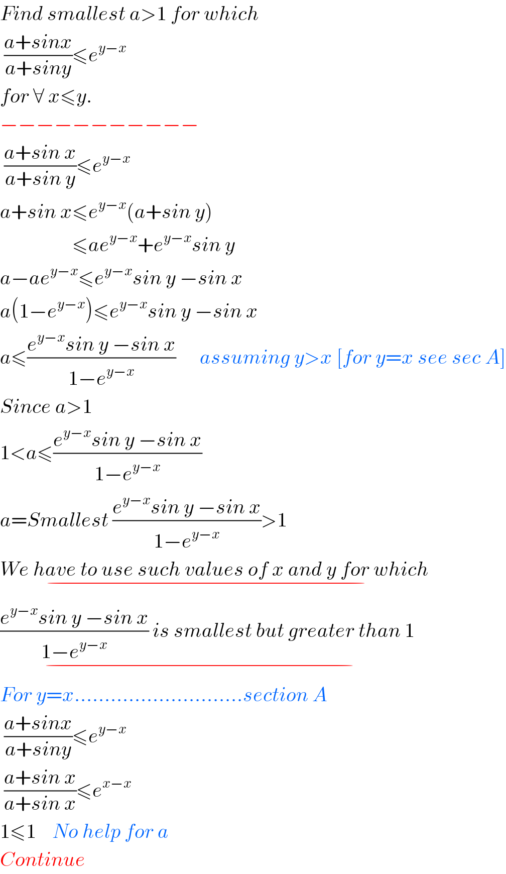 Find smallest a>1 for which   ((a+sinx)/(a+siny))≤e^(y−x)   for ∀ x≤y.  −−−−−−−−−−−   ((a+sin x)/(a+sin y))≤e^(y−x)   a+sin x≤e^(y−x) (a+sin y)                    ≤ae^(y−x) +e^(y−x) sin y  a−ae^(y−x) ≤e^(y−x) sin y −sin x  a(1−e^(y−x) )≤e^(y−x) sin y −sin x  a≤((e^(y−x) sin y −sin x)/(1−e^(y−x) ))      assuming y>x [for y=x see sec A]  Since a>1  1<a≤((e^(y−x) sin y −sin x)/(1−e^(y−x) ))  a=Smallest ((e^(y−x) sin y −sin x)/(1−e^(y−x) ))>1  We have to use such values of x and y for which_(−)   ((e^(y−x) sin y −sin x)/(1−e^(y−x) )) is smallest but greater than 1_(−)   For y=x............................section A   ((a+sinx)/(a+siny))≤e^(y−x)    ((a+sin x)/(a+sin x))≤e^(x−x)   1≤1    No help for a  Continue  