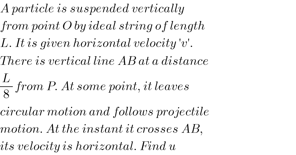 A particle is suspended vertically  from point O by ideal string of length  L. It is given horizontal velocity ′v′.  There is vertical line AB at a distance  (L/8) from P. At some point, it leaves  circular motion and follows projectile  motion. At the instant it crosses AB,  its velocity is horizontal. Find u  