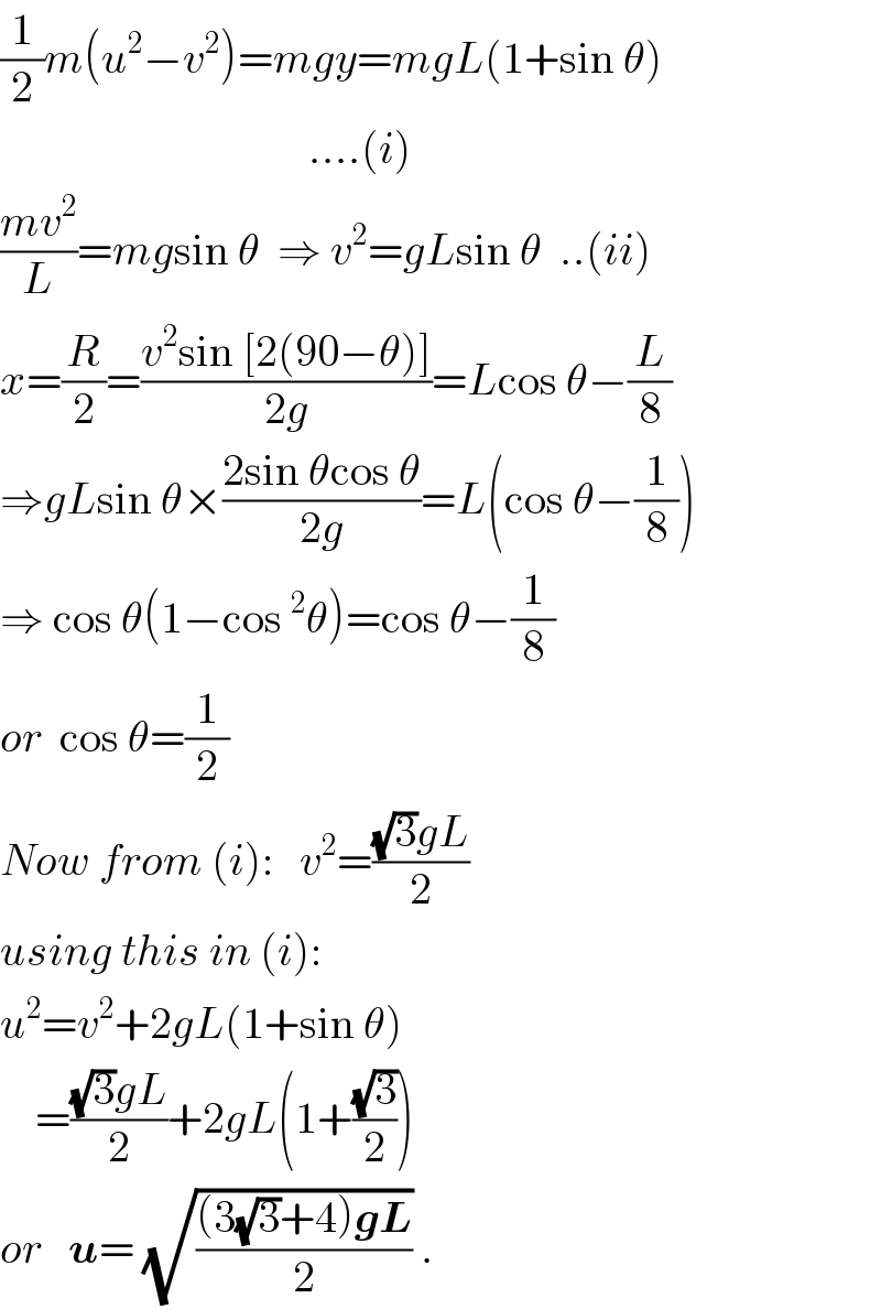 (1/2)m(u^2 −v^2 )=mgy=mgL(1+sin θ)                                     ....(i)  ((mv^2 )/L)=mgsin θ  ⇒ v^2 =gLsin θ  ..(ii)  x=(R/2)=((v^2 sin [2(90−θ)])/(2g))=Lcos θ−(L/8)  ⇒gLsin θ×((2sin θcos θ)/(2g))=L(cos θ−(1/8))  ⇒ cos θ(1−cos^2 θ)=cos θ−(1/8)  or  cos θ=(1/2)  Now from (i):   v^2 =(((√3)gL)/2)  using this in (i):  u^2 =v^2 +2gL(1+sin θ)      =(((√3)gL)/2)+2gL(1+((√3)/2))  or   u= (√(((3(√3)+4)gL)/2)) .  