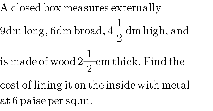 A closed box measures externally   9dm long, 6dm broad, 4(1/2)dm high, and  is made of wood 2(1/2)cm thick. Find the  cost of lining it on the inside with metal  at 6 paise per sq.m.  
