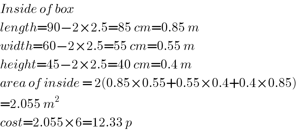 Inside of box  length=90−2×2.5=85 cm=0.85 m  width=60−2×2.5=55 cm=0.55 m  height=45−2×2.5=40 cm=0.4 m  area of inside = 2(0.85×0.55+0.55×0.4+0.4×0.85)  =2.055 m^2   cost=2.055×6=12.33 p  