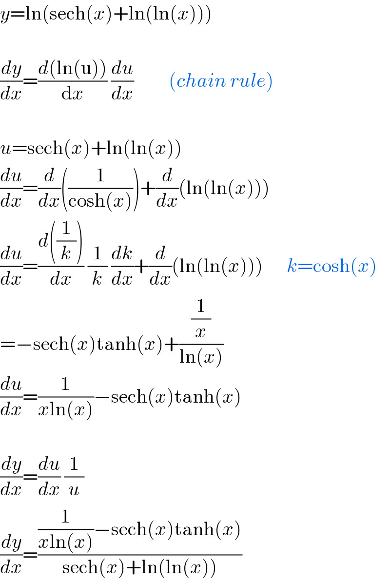 y=ln(sech(x)+ln(ln(x)))    (dy/dx)=((d(ln(u)))/dx) (du/dx)         (chain rule)    u=sech(x)+ln(ln(x))  (du/dx)=(d/dx)((1/(cosh(x))))+(d/dx)(ln(ln(x)))  (du/dx)=((d((1/k)))/dx) (1/k) (dk/dx)+(d/dx)(ln(ln(x)))      k=cosh(x)  =−sech(x)tanh(x)+((1/x)/(ln(x)))  (du/dx)=(1/(xln(x)))−sech(x)tanh(x)    (dy/dx)=(du/dx) (1/u)  (dy/dx)=(((1/(xln(x)))−sech(x)tanh(x))/(sech(x)+ln(ln(x))))  