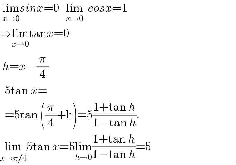  lim_(x→0) sinx=0   lim_(x→0)   cosx=1  ⇒lim_(x→0) tanx=0    h=x−(π/4)    5tan x=    =5tan ((π/4)+h)=5((1+tan h)/(1−tan h)).  lim_(x→π/4) 5tan x=5lim_(h→0) ((1+tan h)/(1−tan h))=5  