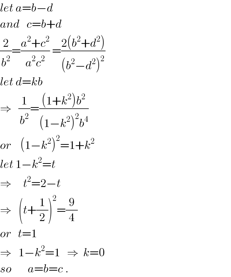 let a=b−d  and   c=b+d  (2/b^2 )=((a^2 +c^2 )/(a^2 c^2 )) =((2(b^2 +d^2 ))/((b^2 −d^2 )^2 ))  let d=kb  ⇒   (1/b^2 )=(((1+k^2 )b^2 )/((1−k^2 )^2 b^4 ))  or    (1−k^2 )^2 =1+k^2   let 1−k^2 =t  ⇒     t^2 =2−t  ⇒   (t+(1/2))^2 =(9/4)  or   t=1  ⇒   1−k^2 =1   ⇒  k=0  so       a=b=c .  