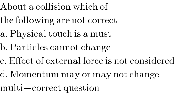 About a collision which of  the following are not correct  a. Physical touch is a must  b. Particles cannot change  c. Effect of external force is not considered  d. Momentum may or may not change  multi−correct question  