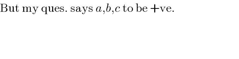 But my ques. says a,b,c to be +ve.  