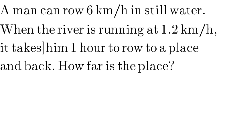 A man can row 6 km/h in still water.  When the river is running at 1.2 km/h,  it takes]him 1 hour to row to a place   and back. How far is the place?  
