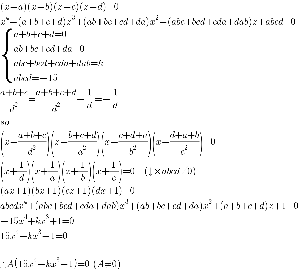 (x−a)(x−b)(x−c)(x−d)=0  x^4 −(a+b+c+d)x^3 +(ab+bc+cd+da)x^2 −(abc+bcd+cda+dab)x+abcd=0   { ((a+b+c+d=0)),((ab+bc+cd+da=0)),((abc+bcd+cda+dab=k)),((abcd=−15)) :}  ((a+b+c)/d^2 )=((a+b+c+d)/d^2 )−(1/d)=−(1/d)  so  (x−((a+b+c)/d^2 ))(x−((b+c+d)/a^2 ))(x−((c+d+a)/b^2 ))(x−((d+a+b)/c^2 ))=0  (x+(1/d))(x+(1/a))(x+(1/b))(x+(1/c))=0      (↓×abcd≠0)  (ax+1)(bx+1)(cx+1)(dx+1)=0  abcdx^4 +(abc+bcd+cda+dab)x^3 +(ab+bc+cd+da)x^2 +(a+b+c+d)x+1=0  −15x^4 +kx^3 +1=0  15x^4 −kx^3 −1=0    ∴A(15x^4 −kx^3 −1)=0  (A≠0)  