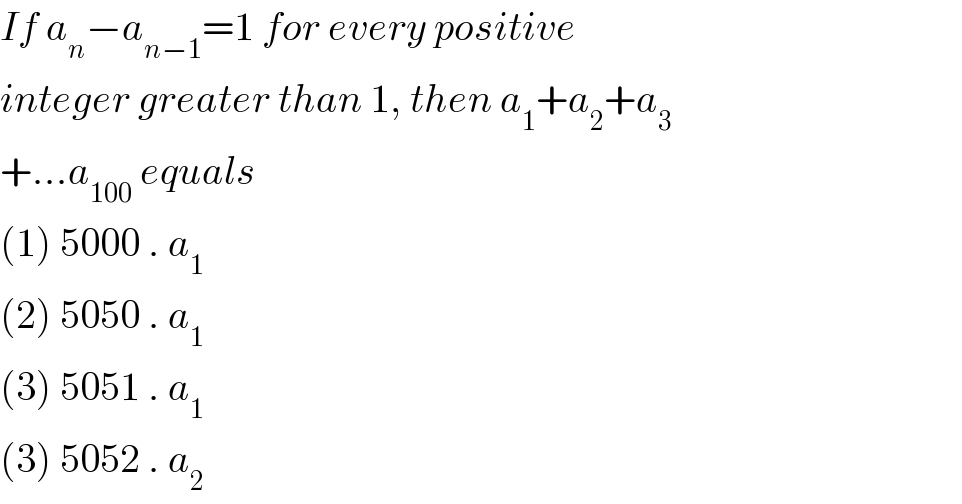 If a_n −a_(n−1) =1 for every positive  integer greater than 1, then a_1 +a_2 +a_3   +...a_(100)  equals  (1) 5000 . a_1   (2) 5050 . a_1   (3) 5051 . a_1   (3) 5052 . a_2   
