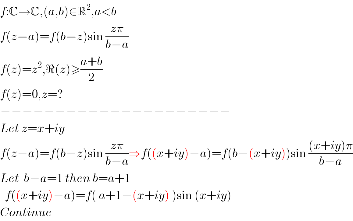 f:C→C,(a,b)∈R^2 ,a<b  f(z−a)=f(b−z)sin ((zπ)/(b−a))  f(z)=z^2 ,ℜ(z)≥((a+b)/2)  f(z)=0,z=?  −−−−−−−−−−−−−−−−−−−−−  Let z=x+iy  f(z−a)=f(b−z)sin ((zπ)/(b−a))⇒f((x+iy)−a)=f(b−(x+iy))sin (((x+iy)π)/(b−a))  Let  b−a=1 then b=a+1    f((x+iy)−a)=f( a+1−(x+iy) )sin (x+iy)  Continue  