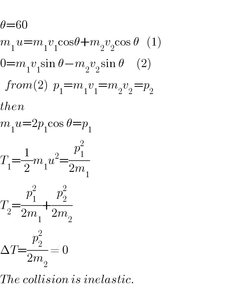   θ=60  m_(1 ) u=m_1 v_1 cosθ+m_2 v_2 cos θ   (1)  0=m_1 v_1 sin θ−m_2 v_(2 ) sin θ     (2)    from(2)  p_1 =m_1 v_1 =m_2 v_(2 ) =p_2   then  m_1 u=2p_1 cos θ=p_1   T_1 =(1/2)m_1 u^2 =(p_1 ^2 /(2m_1 ))  T_2 =(p_1 ^2 /(2m_1 ))+(p_2 ^2 /(2m_2 ))  ΔT=(p_2 ^2 /(2m_2 )) ≠ 0  The collision is inelastic.  