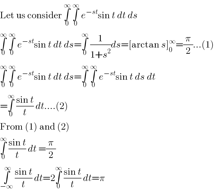 Let us consider ∫_0 ^∞  ∫_0 ^∞  e^(−st) sin t dt ds  ∫_0 ^∞  ∫_0 ^∞  e^(−st) sin t dt ds=∫_0 ^∞  (1/(1+s^2 ))ds=[arctan s]_0 ^∞ =(π/2)...(1)  ∫_0 ^∞  ∫_0 ^∞  e^(−st) sin t dt ds=∫_0 ^∞  ∫_0 ^∞  e^(−st) sin t ds dt  =∫_0 ^∞  ((sin t)/t) dt....(2)  From (1) and (2)  ∫_0 ^∞  ((sin t)/t) dt =(π/2)  ∫_(−∞) ^∞  ((sin t)/t) dt=2∫_0 ^∞  ((sin t)/t) dt=π  
