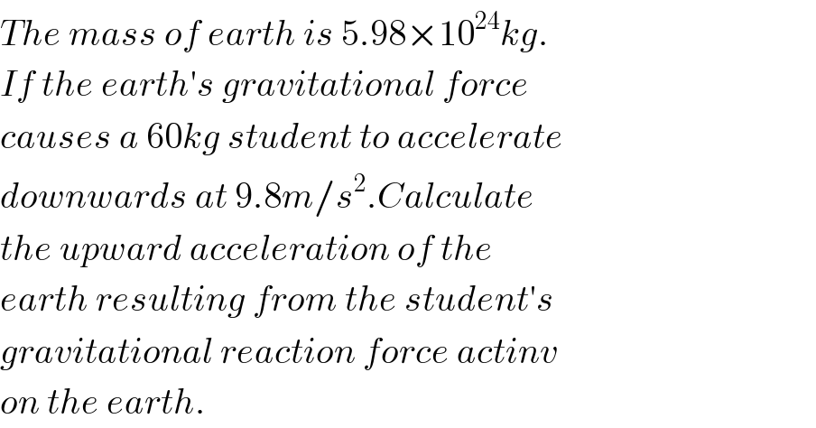 The mass of earth is 5.98×10^(24) kg.  If the earth′s gravitational force  causes a 60kg student to accelerate  downwards at 9.8m/s^2 .Calculate  the upward acceleration of the  earth resulting from the student′s  gravitational reaction force actinv  on the earth.  