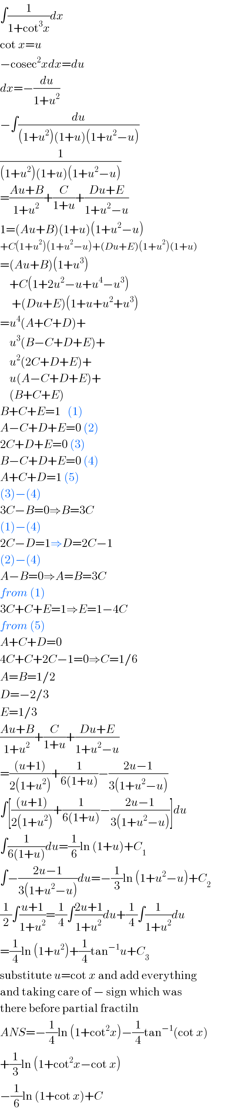 ∫(1/(1+cot^3 x))dx  cot x=u  −cosec^2 xdx=du  dx=−(du/(1+u^2 ))  −∫(du/((1+u^2 )(1+u)(1+u^2 −u)))  (1/((1+u^2 )(1+u)(1+u^2 −u)))  =((Au+B)/(1+u^2 ))+(C/(1+u))+((Du+E)/(1+u^2 −u))  1=(Au+B)(1+u)(1+u^2 −u)  +C(1+u^2 )(1+u^2 −u)+(Du+E)(1+u^2 )(1+u)  =(Au+B)(1+u^3 )      +C(1+2u^2 −u+u^4 −u^3 )       +(Du+E)(1+u+u^2 +u^3 )  =u^4 (A+C+D)+      u^3 (B−C+D+E)+      u^2 (2C+D+E)+      u(A−C+D+E)+      (B+C+E)  B+C+E=1   (1)  A−C+D+E=0 (2)  2C+D+E=0 (3)  B−C+D+E=0 (4)  A+C+D=1 (5)  (3)−(4)    3C−B=0⇒B=3C  (1)−(4)  2C−D=1⇒D=2C−1  (2)−(4)  A−B=0⇒A=B=3C  from (1)  3C+C+E=1⇒E=1−4C  from (5)  A+C+D=0  4C+C+2C−1=0⇒C=1/6  A=B=1/2  D=−2/3  E=1/3  ((Au+B)/(1+u^2 ))+(C/(1+u))+((Du+E)/(1+u^2 −u))  =(((u+1))/(2(1+u^2 )))+(1/(6(1+u)))−((2u−1)/(3(1+u^2 −u)))  ∫[(((u+1))/(2(1+u^2 )))+(1/(6(1+u)))−((2u−1)/(3(1+u^2 −u)))]du  ∫(1/(6(1+u)))du=(1/6)ln (1+u)+C_1   ∫−((2u−1)/(3(1+u^2 −u)))du=−(1/3)ln (1+u^2 −u)+C_2   (1/2)∫((u+1)/(1+u^2 ))=(1/4)∫((2u+1)/(1+u^2 ))du+(1/4)∫(1/(1+u^2 ))du  =(1/4)ln (1+u^2 )+(1/4)tan^(−1) u+C_3   substitute u=cot x and add everything  and taking care of − sign which was  there before partial fractiln  ANS=−(1/4)ln (1+cot^2 x)−(1/4)tan^(−1) (cot x)  +(1/3)ln (1+cot^2 x−cot x)  −(1/6)ln (1+cot x)+C  