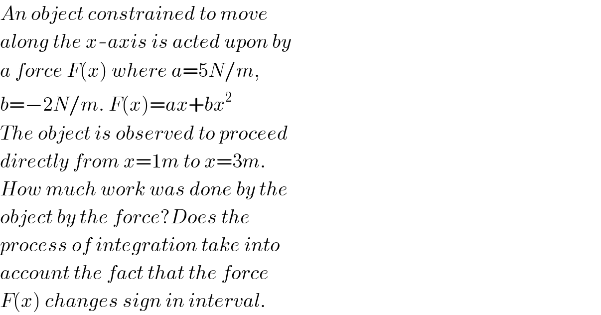 An object constrained to move  along the x-axis is acted upon by  a force F(x) where a=5N/m,  b=−2N/m. F(x)=ax+bx^2   The object is observed to proceed  directly from x=1m to x=3m.  How much work was done by the  object by the force?Does the  process of integration take into  account the fact that the force  F(x) changes sign in interval.  