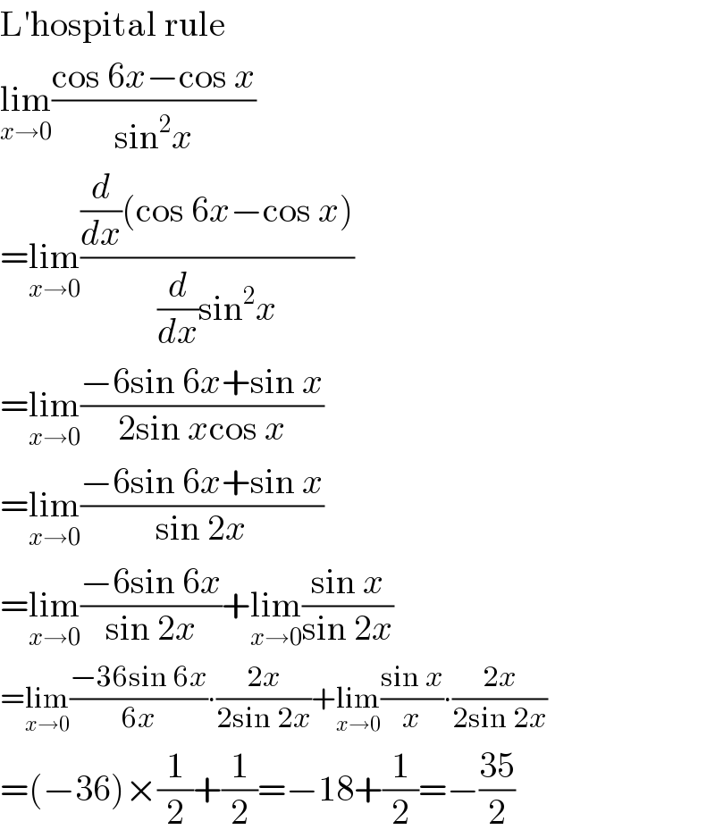 L′hospital rule  lim_(x→0) ((cos 6x−cos x)/(sin^2 x))  =lim_(x→0) (((d/dx)(cos 6x−cos x))/((d/dx)sin^2 x))  =lim_(x→0) ((−6sin 6x+sin x)/(2sin xcos x))  =lim_(x→0) ((−6sin 6x+sin x)/(sin 2x))  =lim_(x→0) ((−6sin 6x)/(sin 2x))+lim_(x→0) ((sin x)/(sin 2x))  =lim_(x→0) ((−36sin 6x)/(6x))∙((2x)/(2sin 2x))+lim_(x→0) ((sin x)/x)∙((2x)/(2sin 2x))  =(−36)×(1/2)+(1/2)=−18+(1/2)=−((35)/2)  
