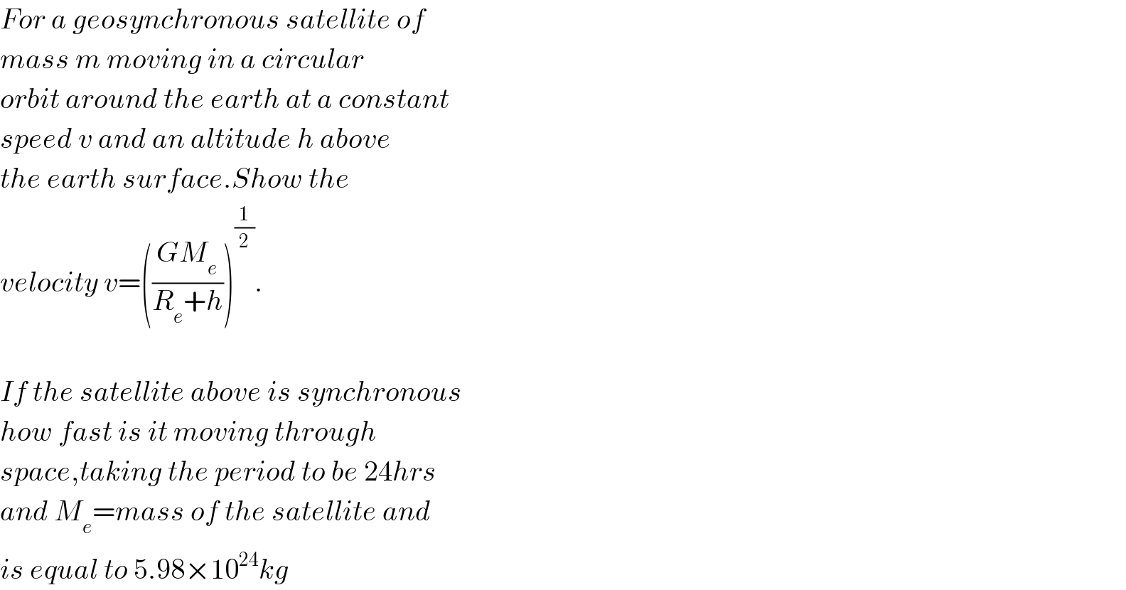 For a geosynchronous satellite of  mass m moving in a circular  orbit around the earth at a constant  speed v and an altitude h above  the earth surface.Show the  velocity v=(((GM_e )/(R_e +h)))^(1/2) .    If the satellite above is synchronous  how fast is it moving through  space,taking the period to be 24hrs  and M_e =mass of the satellite and  is equal to 5.98×10^(24) kg  