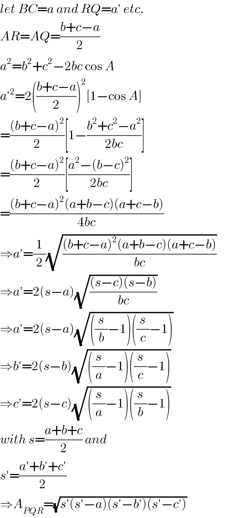let BC=a and RQ=a′ etc.  AR=AQ=((b+c−a)/2)  a^2 =b^2 +c^2 −2bc cos A  a′^2 =2(((b+c−a)/2))^2 [1−cos A]  =(((b+c−a)^2 )/2)[1−((b^2 +c^2 −a^2 )/(2bc))]  =(((b+c−a)^2 )/2)[((a^2 −(b−c)^2 )/(2bc))]  =(((b+c−a)^2 (a+b−c)(a+c−b))/(4bc))  ⇒a′=(1/2)(√(((b+c−a)^2 (a+b−c)(a+c−b))/(bc)))  ⇒a′=2(s−a)(√(((s−c)(s−b))/(bc)))  ⇒a′=2(s−a)(√(((s/b)−1)((s/c)−1)))  ⇒b′=2(s−b)(√(((s/a)−1)((s/c)−1)))  ⇒c′=2(s−c)(√(((s/a)−1)((s/b)−1)))  with s=((a+b+c)/2) and  s′=((a′+b′+c′)/2)  ⇒A_(PQR) =(√(s′(s′−a)(s′−b′)(s′−c′)))  