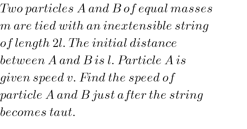 Two particles A and B of equal masses  m are tied with an inextensible string  of length 2l. The initial distance  between A and B is l. Particle A is  given speed v. Find the speed of  particle A and B just after the string  becomes taut.  