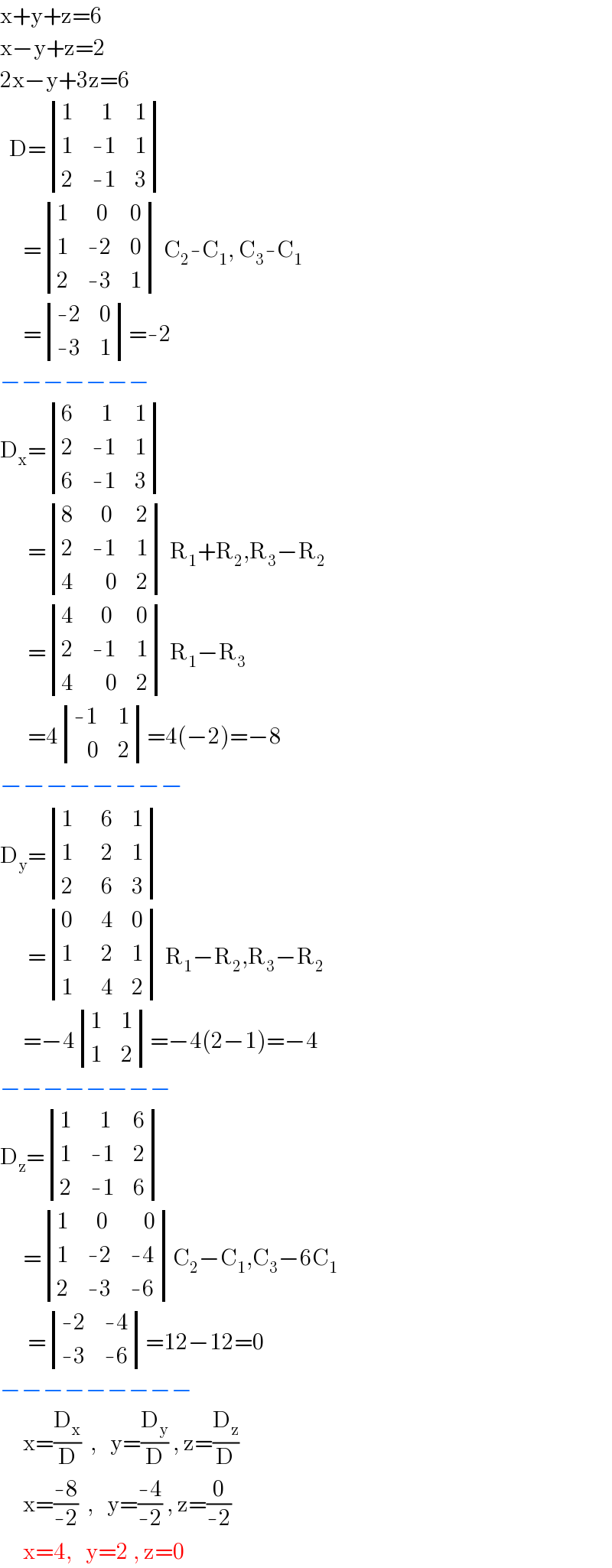 x+y+z=6  x−y+z=2  2x−y+3z=6    D= determinant ((1,(  1),1),(1,(-1),1),(2,(-1),3))       = determinant ((1,(  0),0),(1,(-2),0),(2,(-3),1)) C_2 -C_1 , C_3 -C_1        = determinant (((-2),0),((-3),1))=-2  −−−−−−−  D_x = determinant ((6,(  1),1),(2,(-1),1),(6,(-1),3))        = determinant ((8,(  0),2),(2,(-1),1),(4,(   0),2)) R_1 +R_2 ,R_3 −R_2         = determinant ((4,(  0),0),(2,(-1),1),(4,(   0),2)) R_1 −R_3         =4 determinant (((-1),1),((   0),2))=4(−2)=−8  −−−−−−−−  D_y = determinant ((1,(  6),1),(1,(  2),1),(2,(  6),3))        = determinant ((0,(  4),0),(1,(  2),1),(1,(  4),2)) R_1 −R_2 ,R_3 −R_2        =−4 determinant ((1,1),(1,2))=−4(2−1)=−4  −−−−−−−−  D_z = determinant ((1,(  1),6),(1,(-1),2),(2,(-1),6))       = determinant ((1,(  0),(   0)),(1,(-2),(-4)),(2,(-3),(-6)))C_2 −C_1 ,C_3 −6C_1         = determinant (((-2),(-4)),((-3),(-6)))=12−12=0  −−−−−−−−−       x=(D_x /D)  ,   y=(D_y /D) , z=(D_z /D)       x=((-8)/(-2))  ,   y=((-4)/(-2)) , z=(0/(-2))       x=4,   y=2 , z=0  