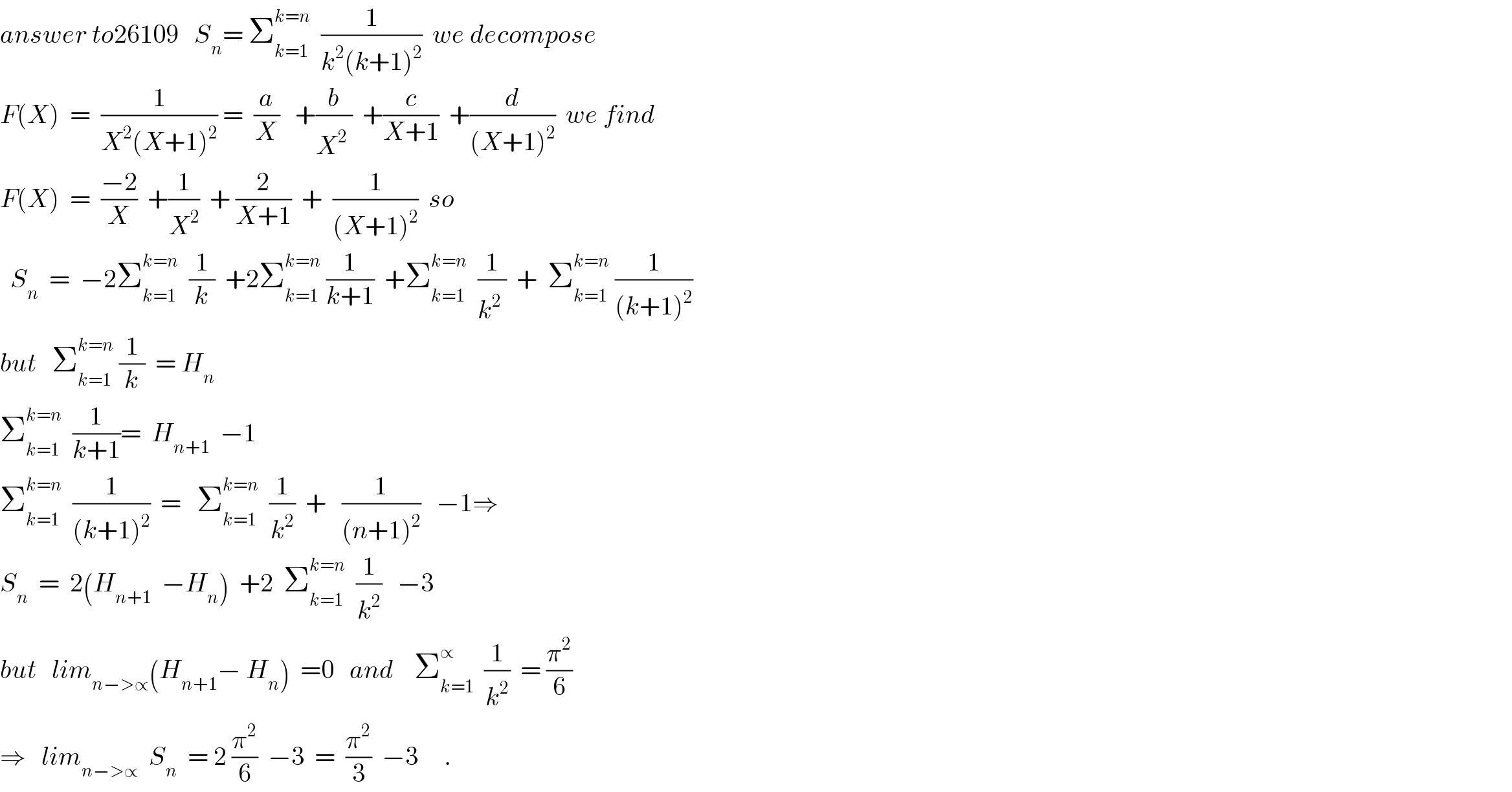 answer to26109   S_n = Σ_(k=1) ^(k=n)   (1/(k^2 (k+1)^2 ))  we decompose  F(X)  =  (1/(X^2 (X+1)^2 )) =  (a/X)   +(b/X^2^  )  +(c/(X+1))  +(d/((X+1)^2 ))  we find  F(X)  =  ((−2)/X)  +(1/X^2 )  + (2/(X+1))  +  (1/((X+1)^2 ))  so    S_n   =  −2Σ_(k=1) ^(k=n)   (1/k)  +2Σ_(k=1) ^(k=n)  (1/(k+1))  +Σ_(k=1) ^(k=n)   (1/k^2^  )  +  Σ_(k=1) ^(k=n)  (1/((k+1)^2 ))  but   Σ_(k=1) ^(k=n)  (1/k)  = H_n   Σ_(k=1) ^(k=n)   (1/(k+1))=  H_(n+1)   −1  Σ_(k=1) ^(k=n)   (1/((k+1)^2 ))  =   Σ_(k=1) ^(k=n)   (1/k^2 )  +   (1/((n+1)^2 ))   −1⇒  S_n   =  2(H_(n+1)   −H_n )  +2  Σ_(k=1) ^(k=n)   (1/k^2 )   −3  but   lim_(n−>∝) (H_(n+1) − H_n )  =0   and    Σ_(k=1) ^∝   (1/k^2 )  = (π^2 /6)  ⇒   lim_(n−>∝)   S_n   = 2 (π^2 /6)  −3  =  (π^2 /3)  −3     .  