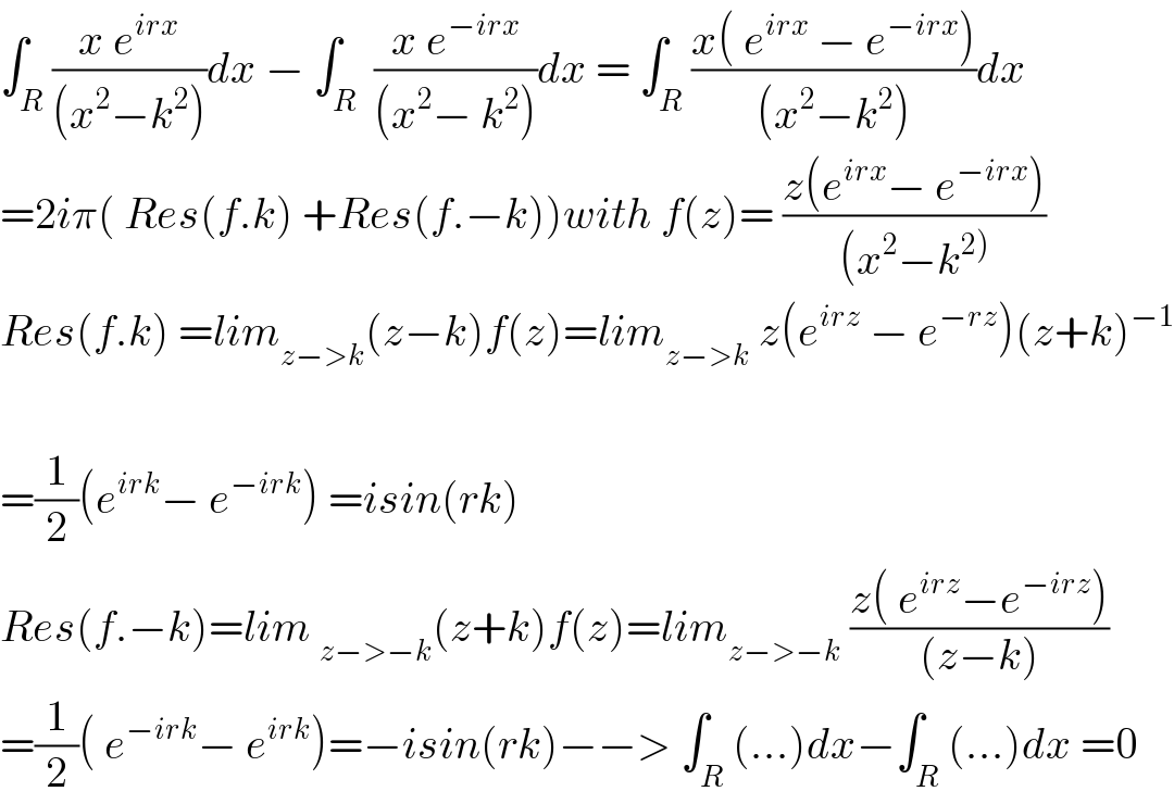 ∫_R ((x e^(irx) )/((x^2 −k^2 )))dx − ∫_R  ((x e^(−irx) )/((x^2 − k^2 )))dx = ∫_R ((x( e^(irx)  − e^(−irx) ))/((x^2 −k^2 )))dx  =2iπ( Res(f.k) +Res(f.−k))with f(z)= ((z(e^(irx) − e^(−irx) ))/((x^2 −k^(2)) ))  Res(f.k) =lim_(z−>k) (z−k)f(z)=lim_(z−>k)  z(e^(irz)  − e^(−rz) )(z+k)^(−1)     =(1/2)(e^(irk) − e^(−irk) ) =isin(rk)  Res(f.−k)=lim _(z−>−k) (z+k)f(z)=lim_(z−>−k)  ((z( e^(irz) −e^(−irz) ))/((z−k)))  =(1/2)( e^(−irk) − e^(irk) )=−isin(rk)−−> ∫_R (...)dx−∫_R (...)dx =0  