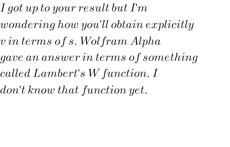 I got up to your result but I′m   wondering how you′ll obtain explicitly  v in terms of s. Wolfram Alpha  gave an answer in terms of something  called Lambert′s W function. I  don′t know that function yet.         