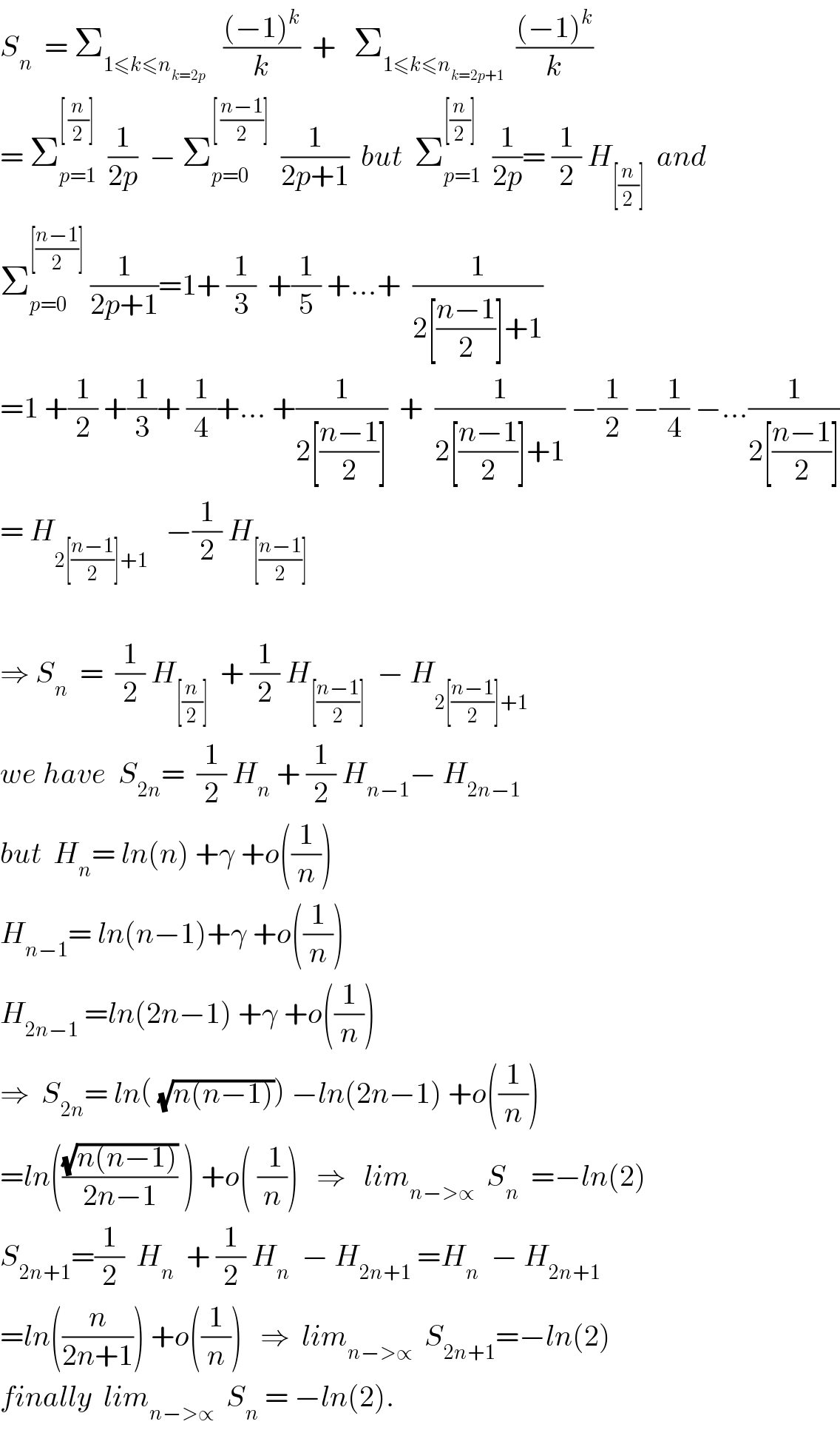 S_n   = Σ_(1≤k≤n_(k=2p) )    (((−1)^k )/k)  +   Σ_(1≤k≤n_(k=2p+1) )   (((−1)^k )/k)  = Σ_(p=1) ^([ (n/2)])   (1/(2p))  − Σ_(p=0) ^([ ((n−1)/2)])   (1/(2p+1))  but  Σ_(p=1) ^([(n/2)])   (1/(2p))= (1/2) H_([(n/2)])   and  Σ_(p=0) ^([((n−1)/2)])  (1/(2p+1))=1+ (1/3)  +(1/5) +...+  (1/(2[((n−1)/2)]+1))  =1 +(1/2) +(1/3)+ (1/4)+... +(1/(2[((n−1)/2)]))  +  (1/(2[((n−1)/2)]+1)) −(1/2) −(1/4) −...(1/(2[((n−1)/2)]))  = H_(2[((n−1)/2)]+1)    −(1/2) H_([((n−1)/2)])     ⇒ S_n   =  (1/2) H_([(n/2)])   + (1/2) H_([((n−1)/2)])   − H_(2[((n−1)/2)]+1)   we have  S_(2n) =  (1/2) H_n  + (1/2) H_(n−1) − H_(2n−1)   but  H_n = ln(n) +γ +o((1/n))  H_(n−1) = ln(n−1)+γ +o((1/n))  H_(2n−1)  =ln(2n−1) +γ +o((1/n))  ⇒  S_(2n) = ln( (√(n(n−1)))) −ln(2n−1) +o((1/n))  =ln(((√(n(n−1)))/(2n−1)) ) +o( (( 1)/n))   ⇒   lim_(n−>∝)   S_n   =−ln(2)  S_(2n+1) =(1/2)  H_n   + (1/2) H_n   − H_(2n+1)  =H_n   − H_(2n+1)   =ln((n/(2n+1))) +o((1/n))   ⇒  lim_(n−>∝)   S_(2n+1) =−ln(2)  finally  lim_(n−>∝)   S_n  = −ln(2).  