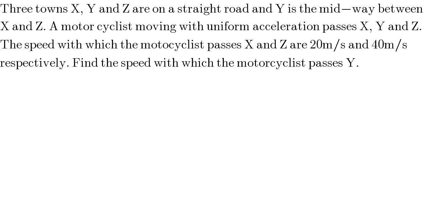 Three towns X, Y and Z are on a straight road and Y is the mid−way between  X and Z. A motor cyclist moving with uniform acceleration passes X, Y and Z.   The speed with which the motocyclist passes X and Z are 20m/s and 40m/s   respectively. Find the speed with which the motorcyclist passes Y.  