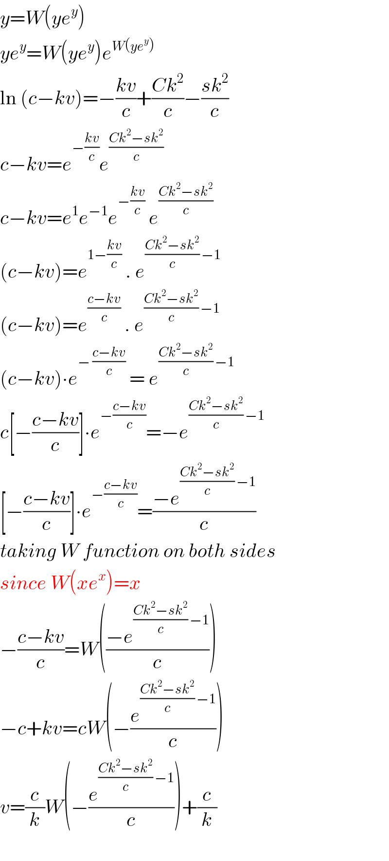 y=W(ye^y )  ye^y =W(ye^y )e^(W(ye^y ))   ln (c−kv)=−((kv)/c)+((Ck^2 )/c)−((sk^2 )/c)  c−kv=e^(−((kv)/c)) e^((Ck^2 −sk^2 )/c)   c−kv=e^1 e^(−1) e^(−((kv)/c))  e^((Ck^2 −sk^2 )/c)   (c−kv)=e^(1−((kv)/c))  . e^(((Ck^2 −sk^2 )/c) −1)   (c−kv)=e^((c−kv)/c)  . e^(((Ck^2 −sk^2 )/c) −1)   (c−kv)∙e^(− ((c−kv)/c))  = e^(((Ck^2 −sk^2 )/c) −1)   c[−((c−kv)/c)]∙e^(−((c−kv)/c)) =−e^(((Ck^2 −sk^2 )/c) −1)   [−((c−kv)/c)]∙e^(−((c−kv)/c)) =((−e^(((Ck^2 −sk^2 )/c) −1) )/c)  taking W function on both sides  since W(xe^x )=x  −((c−kv)/c)=W(((−e^(((Ck^2 −sk^2 )/c) −1) )/c))  −c+kv=cW(−(e^(((Ck^2 −sk^2 )/c) −1) /c))  v=(c/k)W(−(e^(((Ck^2 −sk^2 )/c) −1) /c))+(c/k)    