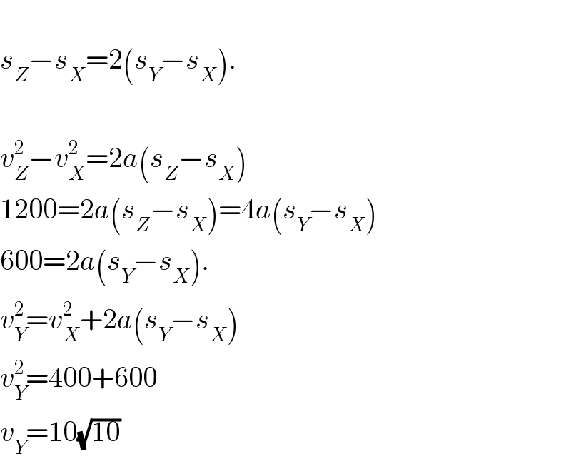   s_Z −s_X =2(s_Y −s_X ).    v_Z ^2 −v_X ^2 =2a(s_Z −s_X )  1200=2a(s_Z −s_X )=4a(s_Y −s_X )  600=2a(s_Y −s_X ).  v_Y ^2 =v_X ^2 +2a(s_Y −s_X )  v_Y ^2 =400+600  v_Y =10(√(10))  