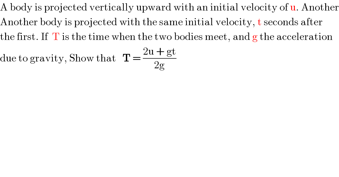A body is projected vertically upward with an initial velocity of u. Another  Another body is projected with the same initial velocity, t seconds after  the first. If  T is the time when the two bodies meet, and g the acceleration  due to gravity, Show that   T = ((2u + gt)/(2g))  