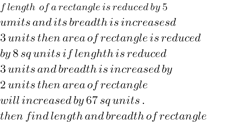 f length  of a rectangle is reduced by 5   umits and its breadth is increasesd  3 units then area of rectangle is reduced  by 8 sq units if lenghth is reduced  3 units and breadth is increased by   2 units then area of rectangle  will increased by 67 sq units .   then find length and breadth of rectangle  