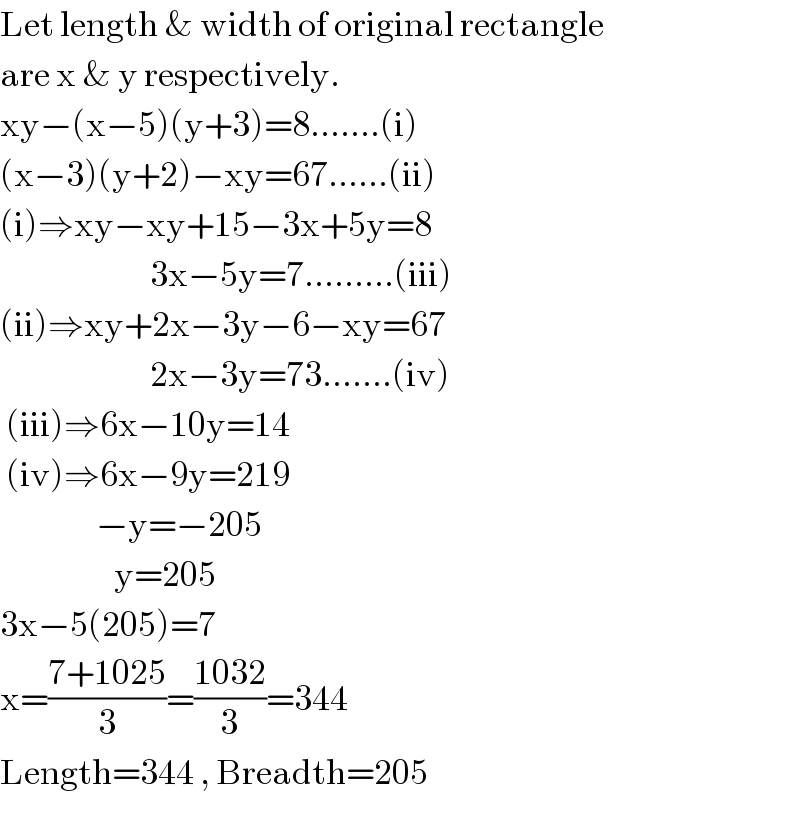 Let length & width of original rectangle  are x & y respectively.  xy−(x−5)(y+3)=8.......(i)  (x−3)(y+2)−xy=67......(ii)  (i)⇒xy−xy+15−3x+5y=8                           3x−5y=7.........(iii)  (ii)⇒xy+2x−3y−6−xy=67                           2x−3y=73.......(iv)   (iii)⇒6x−10y=14   (iv)⇒6x−9y=219                  −y=−205                     y=205  3x−5(205)=7  x=((7+1025)/3)=((1032)/3)=344  Length=344 , Breadth=205  