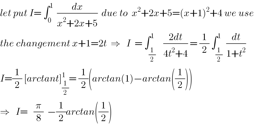 let put I= ∫_0 ^1   (dx/(x^2 +2x+5))  due to  x^2 +2x+5=(x+1)^2 +4 we use   the changement x+1=2t  ⇒   I  = ∫_(1/2) ^1    ((2dt)/(4t^2 +4)) = (1/2) ∫_(1/2) ^1  (dt/(1+t^2 ))  I=(1/2) [arctant]_(1/2) ^1 = (1/2)(arctan(1)−arctan((1/2)))  ⇒   I=   (π/8)  −(1/2)arctan((1/2))  