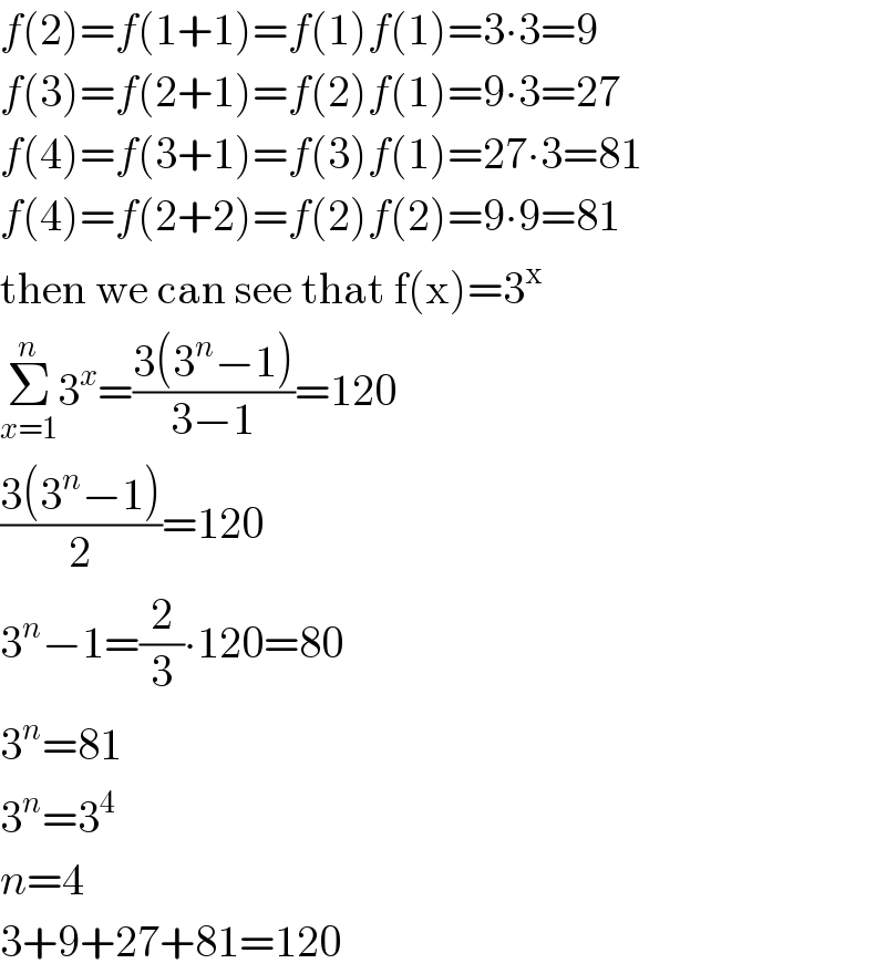 f(2)=f(1+1)=f(1)f(1)=3∙3=9  f(3)=f(2+1)=f(2)f(1)=9∙3=27  f(4)=f(3+1)=f(3)f(1)=27∙3=81  f(4)=f(2+2)=f(2)f(2)=9∙9=81  then we can see that f(x)=3^x   Σ_(x=1) ^n 3^x =((3(3^n −1))/(3−1))=120  ((3(3^n −1))/2)=120  3^n −1=(2/3)∙120=80  3^n =81  3^n =3^4   n=4  3+9+27+81=120  