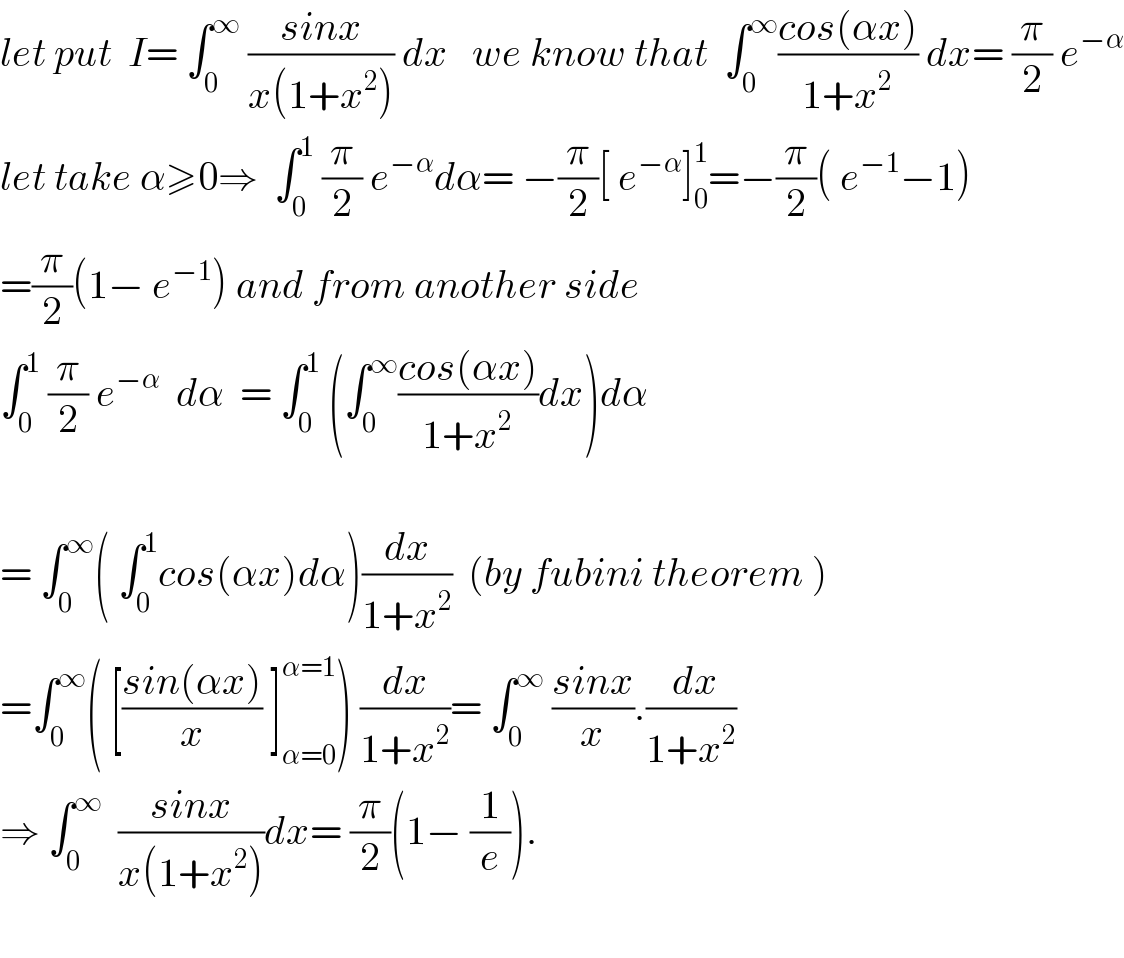 let put  I= ∫_0 ^∞  ((sinx)/(x(1+x^2 ))) dx   we know that  ∫_0 ^∞ ((cos(αx))/(1+x^2 )) dx= (π/2) e^(−α)   let take α≥0⇒  ∫_0 ^1  (π/2) e^(−α) dα= −(π/2)[ e^(−α) ]_0 ^1 =−(π/2)( e^(−1) −1)  =(π/2)(1− e^(−1) ) and from another side  ∫_0 ^1  (π/2) e^(−α)   dα  = ∫_0 ^1  (∫_0 ^∞ ((cos(αx))/(1+x^2 ))dx)dα    = ∫_0 ^∞ ( ∫_0 ^1 cos(αx)dα)(dx/(1+x^2 ))  (by fubini theorem )  =∫_0 ^∞ ( [((sin(αx))/x) ]_(α=0) ^(α=1) ) (dx/(1+x^2 ))= ∫_0 ^∞  ((sinx)/x).(( dx)/(1+x^2 ))  ⇒ ∫_0 ^∞   ((sinx)/(x(1+x^2 )))dx= (π/2)(1− (1/e)).    