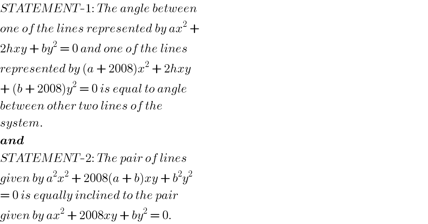 STATEMENT-1: The angle between  one of the lines represented by ax^2  +  2hxy + by^2  = 0 and one of the lines  represented by (a + 2008)x^2  + 2hxy  + (b + 2008)y^2  = 0 is equal to angle  between other two lines of the  system.  and  STATEMENT-2: The pair of lines  given by a^2 x^2  + 2008(a + b)xy + b^2 y^2   = 0 is equally inclined to the pair  given by ax^2  + 2008xy + by^2  = 0.  
